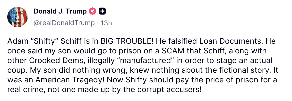 Adam “Shifty” Schiff is in BIG TROUBLE! He falsified Loan Documents. He once said my son would go to prison on a SCAM that Schiff, along with other Crooked Dems, illegally “manufactured” in order to stage an actual coup. My son did nothing wrong, knew nothing about the fictional story. It was an American Tragedy! Now Shifty should pay the price of prison for a real crime, not one made up by the corrupt accusers!