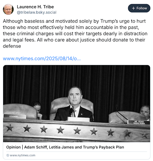 BSky post from Laurence Tribe: Although baseless and motivated solely by Trump’s urge to hurt those who most effectively held him accountable in the past, these criminal charges will cost their targets dearly in distraction and legal fees. All who care about justice should donate to their defense