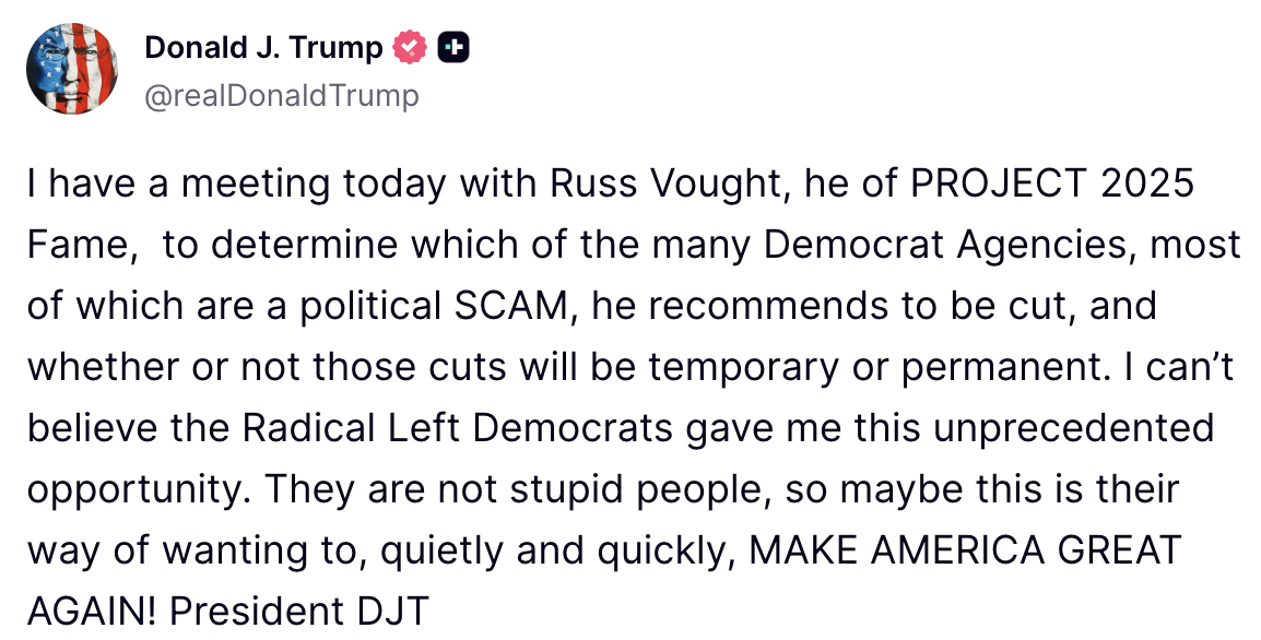 Donald Trump on Truth Social: I have a meeting today with Russ Vought, he of PROJECT 2025 Fame, to determine which of the many Democrat Agencies, most of which are a political SCAM, he recommends to be cut, and whether or not those cuts will be temporary or permanent. I can't believe the Radical Left Democrats gave me this unprecedented opportunity. They are not stupid people, so maybe this is their way of wanting to, quietly and quickly, MAKE AMERICA GREAT AGAIN! President DJT