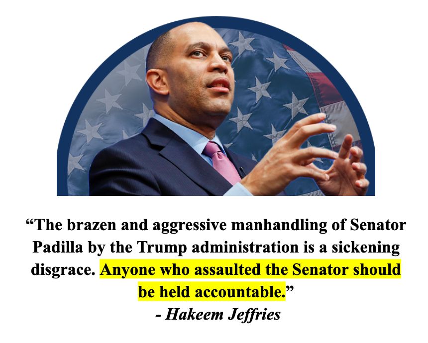 The brazen and aggressive manhandling of Senator Padilla by the Trump administration is a sickening disgrace. Anyone who assaulted the Senator should be held accountable. - Jeffries