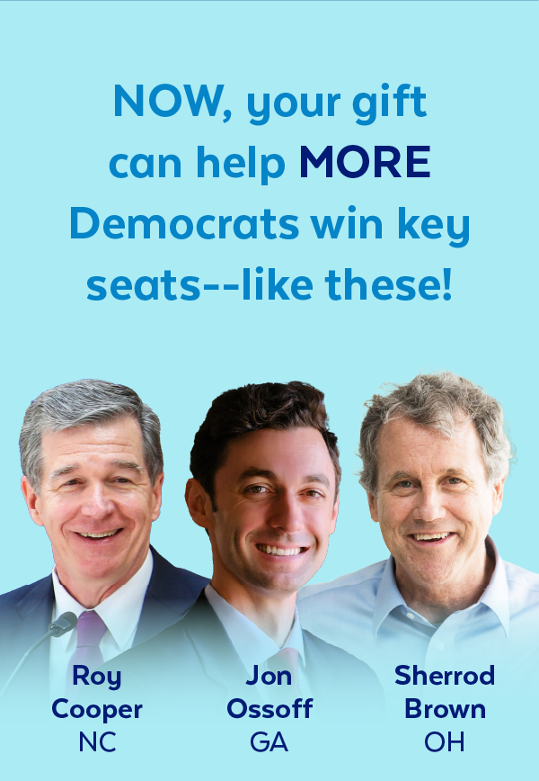 Now, your gift can help more Democrats win key seats -- like these! | Roy Cooper, NC | Jon Ossoff, GA | Sherrod Brown, OH