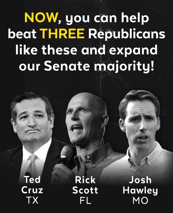 NOW, you can help beat THREE Republicans like Ted Cruz (TX), Rick Scott (FL), and Josh Hawley (MO) and expand our Senate majority
