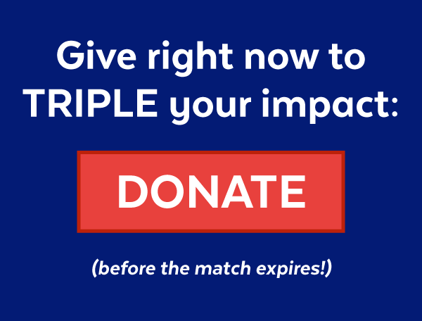 Give right now to TRIPLE your impact: DONATE (before the match expires!)