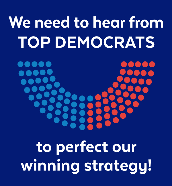 We need to hear from top Democrats to perfect our winning strategy!