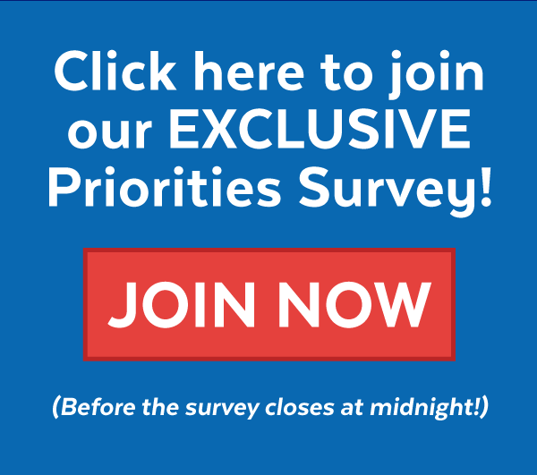 Click here to join our Exclusive Priorities Survey! Join now before the survey closes at midnight!