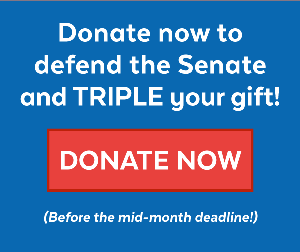 Donate now to defend the Senate and triple your gift! Donate now (Before the mid-month deadline!)