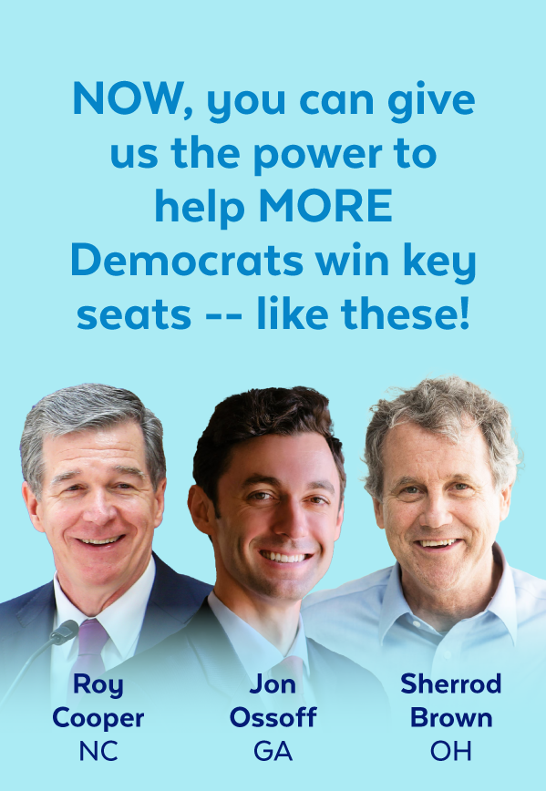 Now, you can give us the power to help more Democrats win key seats -- like these! | Roy Cooper, NC | Jon Ossoff, GA | Sherrod Brown, OH