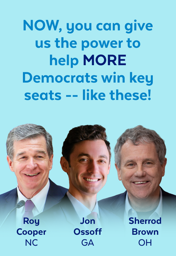 Now, you can give us the power to help more Democrats win key seats -- like these! | Roy Cooper, NC | Jon Ossoff, GA | Sherrod Brown, OH