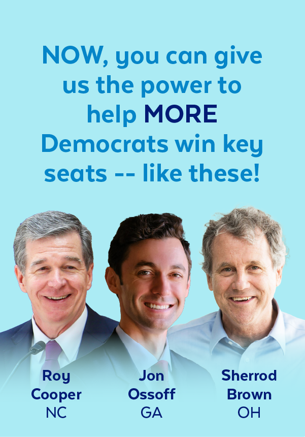 Now, you can give us the power to help more Democrats win key seats -- like these! | Roy Cooper, NC | Jon Ossoff, GA | Sherrod Brown, OH