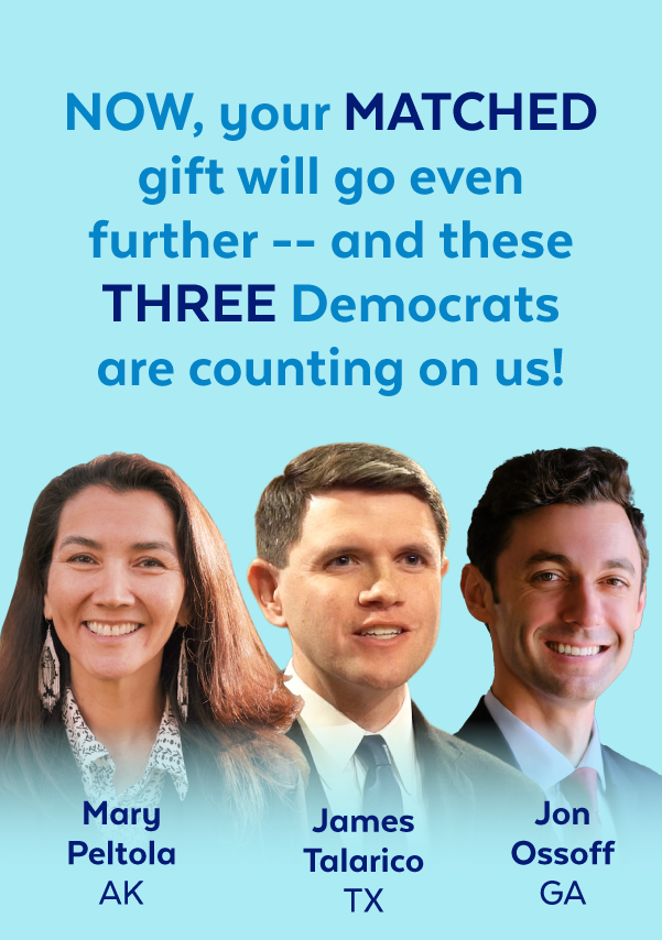 Now, your matched gift will go even further -- and these three Democrats are counting on us! | Mary Peltola, AK | James Talarico, TX | Jon Ossoff, GA