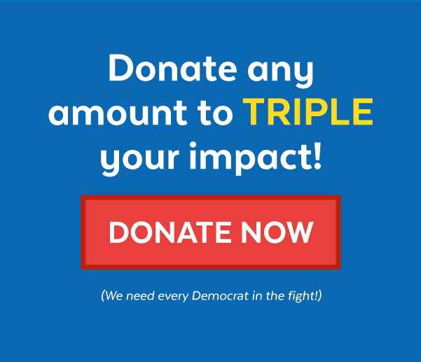 Donate any amount to triple your impact! | Donate Now (We need every Democrat in the fight!)
