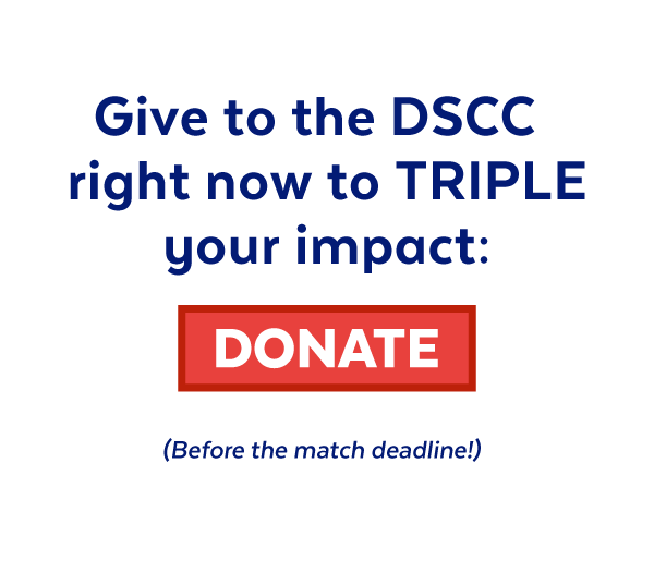 Give to the DSCC right now to triple your impact: Donate (Before the match deadline!)