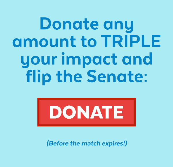 Donate any amount to triple your impact and flip the Senate: Donate (Before the match expires!)