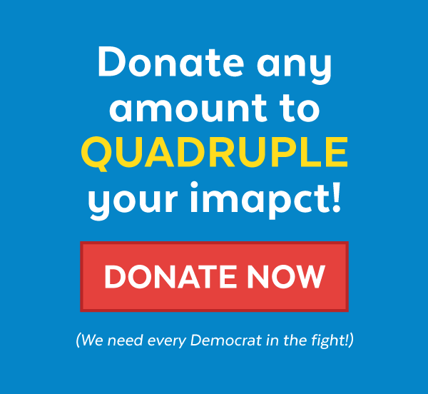 Donate any amount to quadruple your impact! Donate Now (We need every Democrat in the fight!)