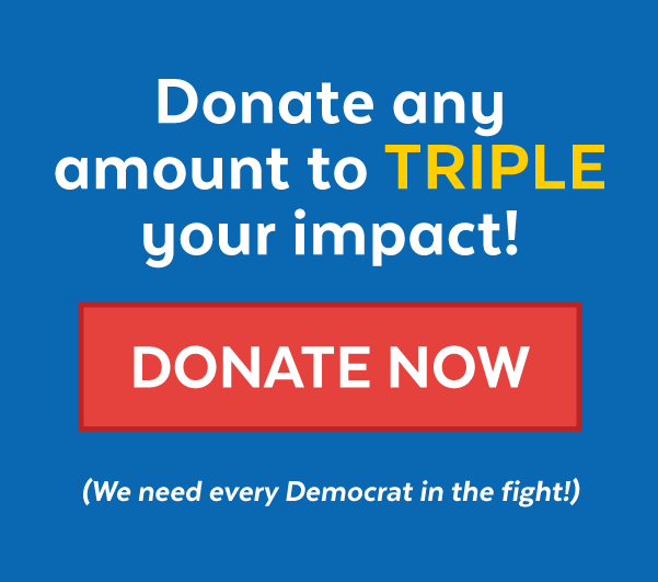 Donate any amount to triple your impact! Donate (We need every Democrat in the fight!)