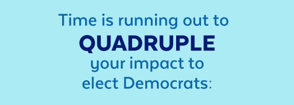 Time is running out to quadruple your impact to elect Democrats: