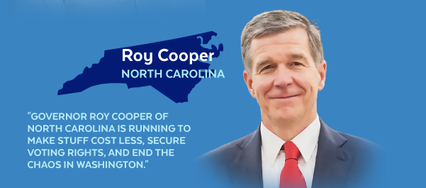 Roy Cooper, North Carolina | 'Governor Roy Cooper of North Carolina is running to make stuff cost less, secure voting rights, and end the chaos in Washington.'