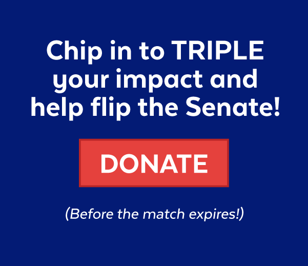 Chip in to triple your impact and help flip the Senate! | Donate (before the match expires!)