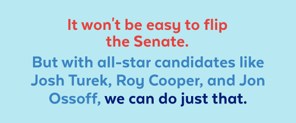 It won't be easy to flip the Senate. But with all-star candidates like Josh Turek, Roy Cooper, and Jon Ossoff, we can do just that.