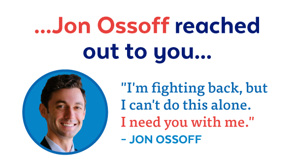 ...Jon Ossoff reached out to you... 'I'm fighting back, but I can't do this alone. I need you with me.' - Jon Ossoff