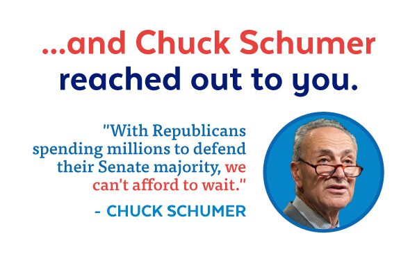 ...and Chuck Schumer reached out to you. 'With Republicans spending millions to defend their Senate majority, we can't afford to wait.' - Chuck Schumer