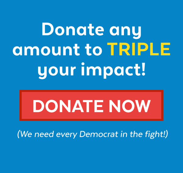 Donate any amount to triple your impact! Donate now (We need every Democrat in the fight!)