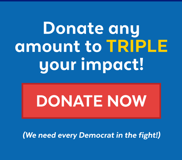 Donate any amount to triple your impact! | Donate now (We need every Democrat in the fight!)