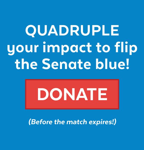 Quadruple your impact to flip the Senate blue! Donate (Before the match expires!)