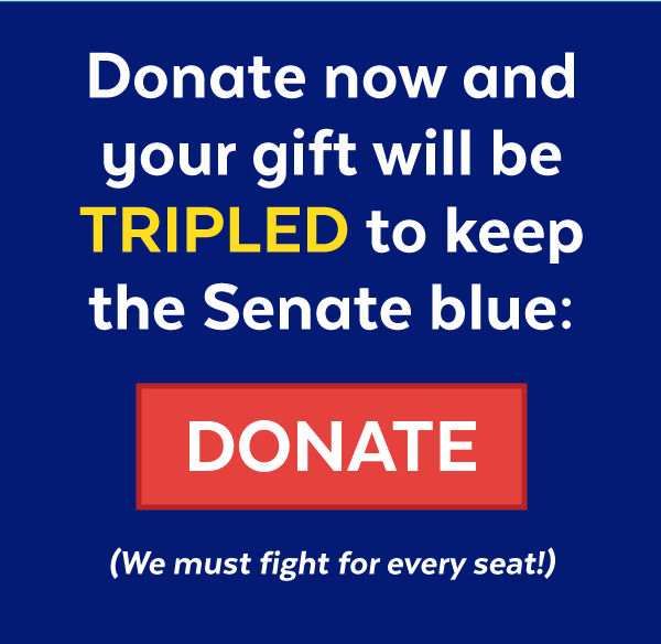 Donate now and your gift will be tripled to keep the Senate blue: (We must fight for every seat!)