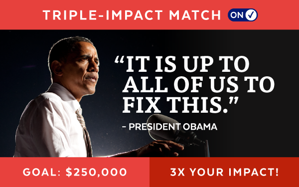 Triple-Impact Match: On | 'It is up to all of us to fix this.' - President Obama | Goal: $250,000 | Triple Your Impact!
