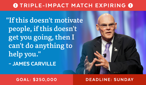Triple-Impact Match Expiring |'If this doesn't motivate people, if this doesn't get you going, then I can't do anything to help you.' - James Carville | Goal: $250,000 | Deadline: Sunday
