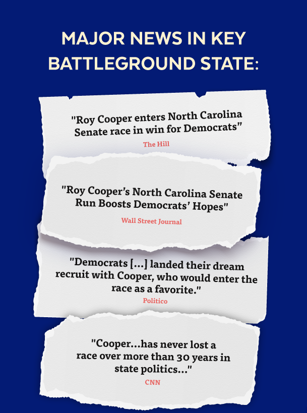 Major News in Key Battleground State: 'Roy Cooper enters North Carolina Senate race in win for Democrats' -The Hill | 'Roy Cooper's North Carolina Senate Run Boosts Democrats' Hopes' -Wall Street Journal | 'Democrats[...]landed their dream recruit with Cooper, who would enter the race as a favorite.' -Politico | 'Cooper...has never lost a race over more than 30 years in state politics...' -CNN