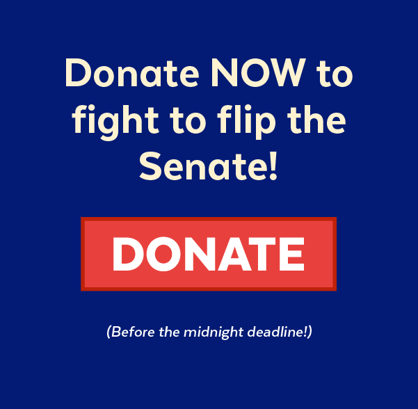 Donate now to fight to flip the Senate! | Donate (Before the midnight deadline!)