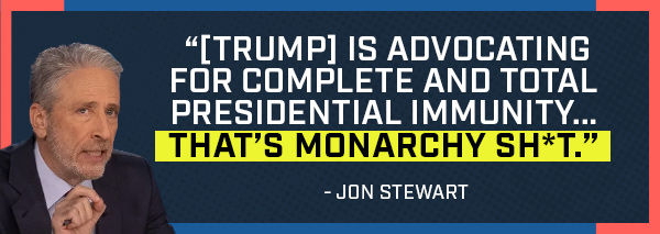 [Trump] is advocating for complete and total presidential immunity...that's monarchy shit - Jon Stewart