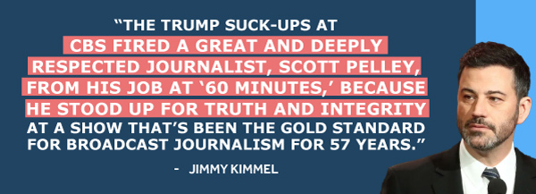 The Trump suck-ups at CBS fired a great and deeply respected journalist, Scott Pelley, from his job at ‘60 Minutes,’ because he stood up for truth and integrity at a show that’s been the gold standard for broadcast journalism for 57 years. - Jimmy Kimmel