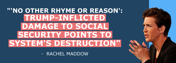 Rachel Maddow: No other rhyme or reason, Trump-inflicted damage to Social Security points to system's destruction.
