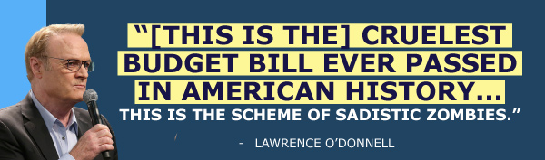 This is the cruelest budget bill ever passed in American history… this is the scheme of sadistic zombies. - Lawrence O'Donnell