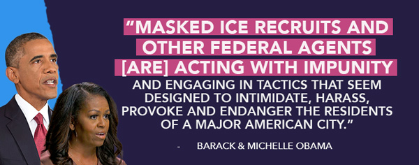 Masked ICE recruits and other federal agents [are] acting with impunity and engaging in tactics that seem designed to intimidate, harass, provoke and endanger the residents of a major American city. - Barack & Michelle Obama