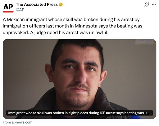 Headline from AP News: A Mexican immigrant whose skull was broken during his arrest by Immigration Officers last month in Minnesota says the beating was unprovoked. A judge ruled his arrest was unlawful.