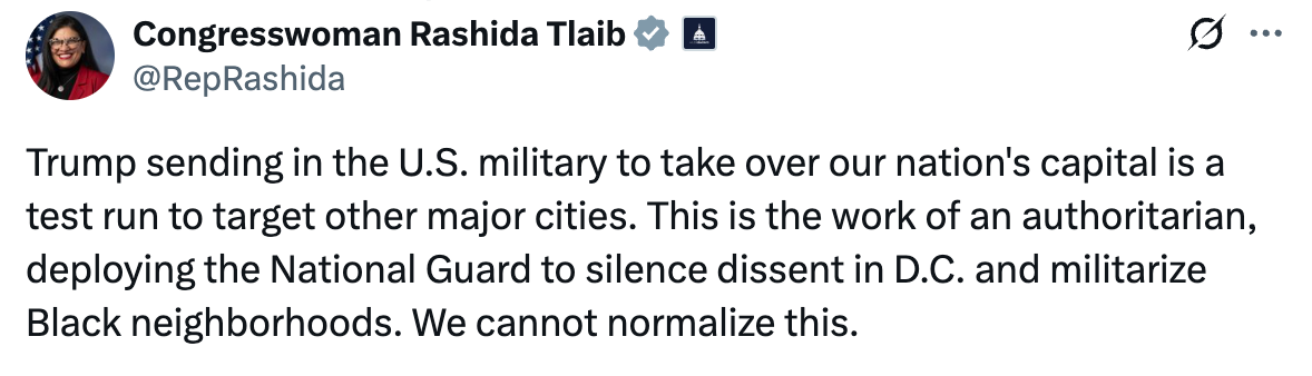 A post on X from Congresswoman Rashida Tlaib: Trump sending in the U.S. military to take over our nation's capital is a test run to target other major cities. This is the work of an authoritarian, deploying the National Guard to silence dissent in D.C. and militarize Black neighborhoods. We cannot normalize this.