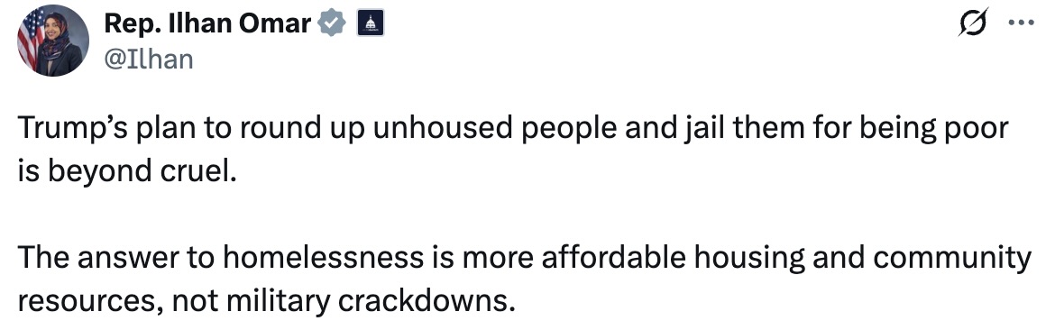 A post on X from Rep. Ilhan Omar: Trump’s plan to round up unhoused people and jail them for being poor is beyond cruel. The answer to homelessness is more affordable housing and community resources, not military crackdowns.