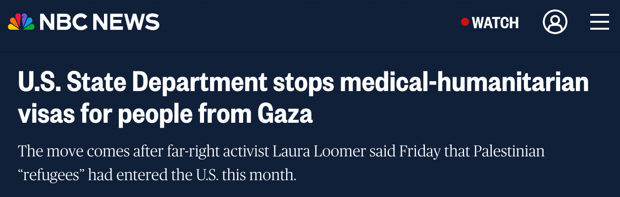 Screenshot of an NBC News headline that reads: 'U.S. State Department stops medical-humanitarian visas for people from Gaza.' The subheadline states: 'The move comes after far-right activist Laura Loomer said Friday that Palestinian 'refugees' had entered the U.S. this month.'