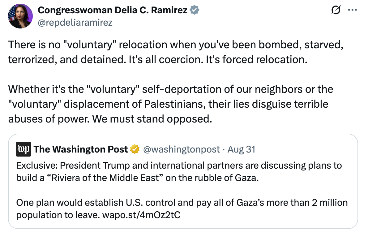 A post on X from Congresswoman Delia C. Ramirez (@repdeliaramirez) features a quote tweet of a Washington Post article. Her tweet reads: 'There is no 'voluntary' relocation when you've been bombed, starved, terrorized, and detained. It's all coercion. It's forced relocation. Whether it's the 'voluntary' self-deportation of our neighbors or the 'voluntary' displacement of Palestinians, their lies disguise terrible abuses of power. We must stand opposed.' The reposted article from The Washington Post reads: 'Exclusive: President Trump and international partners are discussing plans to build a 'Riviera of the Middle East' on the rubble of Gaza. One plan would establish U.S. control and pay all of Gaza’s more than 2 million population to leave.'