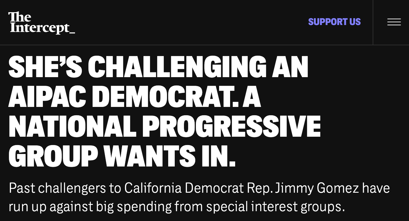 The Intercept: SHE'S CHALLENGING AN AIPAC DEMOCRAT. A NATIONAL PROGRESSIVE GROUP WANTS IN. Past challengers to California Democrat Rep. Jimmy Gomez have rup against big spending from special interest groups.