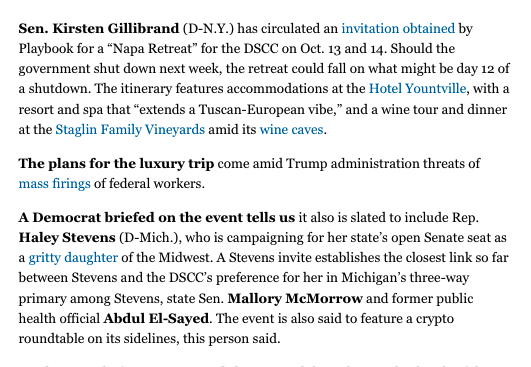A screenshot from a Politico article reading: 'Sen. Kirsten Gillibrand (D-N.Y.) has circulated an invitation obtained by Playbook for a 'Napa Retreat' for the DSCC on Oct. 13 and 14. Should the government shut down next week, the retreat could fall on what might be day 12 of a shutdown. The itinerary features accommodations at the Hotel Yountville, with a resort and spa that 'extends a Tuscan-European vibe,' and a wine tour and dinner at the Staglin Family Vineyards amid its wine caves. The plans for the luxury trip come amid Trump administration threats of mass firings of federal workers. A Democrat briefed on the event tells us it also is slated to include Rep. Haley Stevens (D-Mich.), who is campaigning for her state’s open Senate seat as a gritty daughter of the Midwest. A Stevens invite establishes the closest link so far between Stevens and the DSCC’s preference for her in Michigan’s three-way primary among Stevens, state Sen. Mallory McMorrow and former public health official Abdul El-Sayed. The event is also said to feature a crypto roundtable on its sidelines, this person said.'