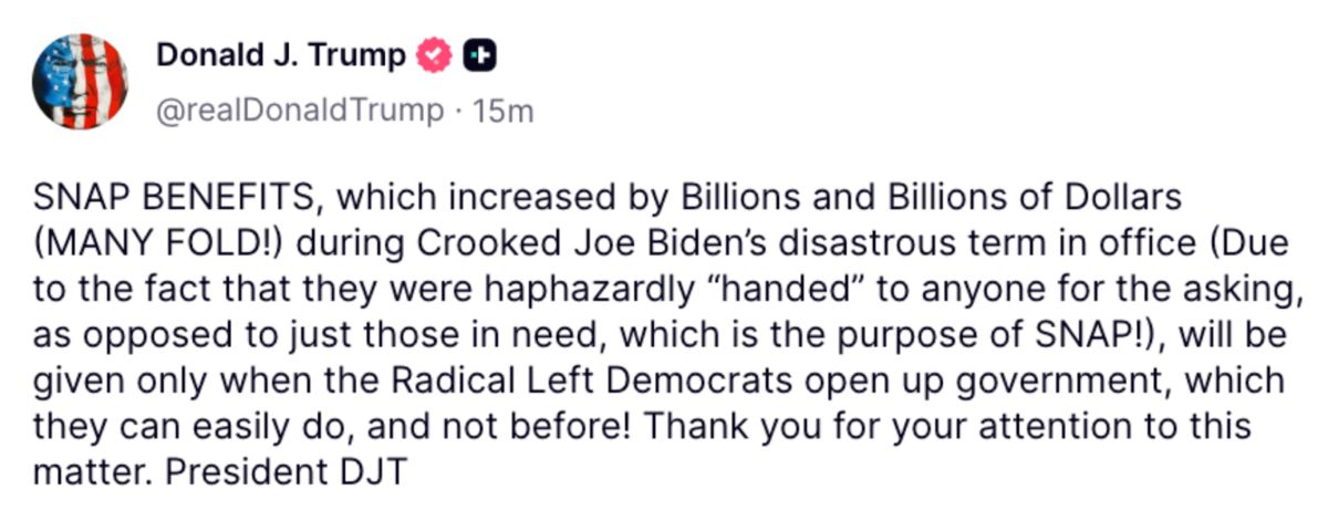 A Truth Social post from Donald J. Trump (@realDonaldTrump) reads: SNAP BENEFITS, which increased by Billions and Billions of Dollars (MANY FOLD!) during Crooked Joe Biden’s disastrous term in office (Due to the fact that they were haphazardly 'handed' to anyone for the asking, as opposed to just those in need, which is the purpose of SNAP!), will be given only when the Radical Left Democrats open up government, which they can easily do, and not before! Thank you for your attention to this matter. President DJT