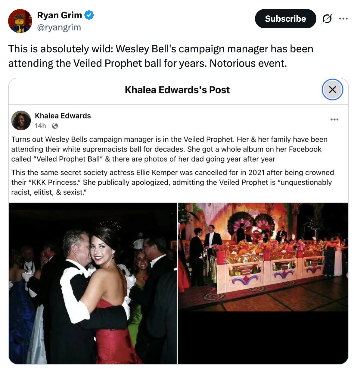 A screenshot of a post on x from Ryan Grim (@ryangrim) reading: 'This is absolutely wild: Wesley Bell's campaign manager has been attending the Veiled Prophet ball for years. Notorious event.' below which is a screenshot of a Facebook post from Khalea Edwards that reads, 'Turns out Wesley Bells campaign manager is in the Veiled Prophet. Her & her family have been attending their white supremacists ball for decades. She got a whole album on her Facebook called 'Veiled Prophet Ball' & there are photos of her dad going year after year. This the same secret society actress Ellie Kemper was cancelled for in 2021 after being crowned their 'KKK Princess.' She publically apologized, admitting the Veiled Prophet is 'unquestionably racist, elitist, & sexist.'' alongside two photos from a ball event.