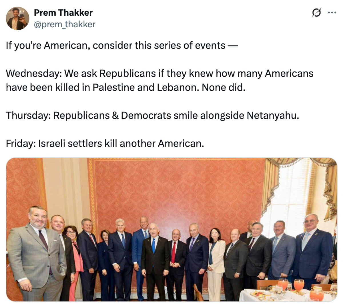 Tweet from Prem Thakker: If you’re American, consider these series of events — Wednesday: We ask Republicans if they knew how many Americans have been killed in Palestine and Lebanon. None did. Thursday: Republicans and Democrats smile alongside Netanyahu. Friday: Israeli settlers kill another American.