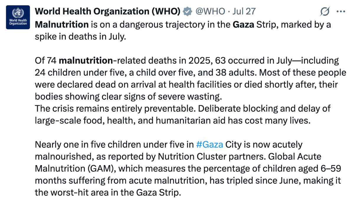Tweet by World Health Organization: Malnutrition is on a dangerous trajectory in the Gaza Strip, marked by a spike in deaths in July.  Of 74 malnutrition-related deaths in 2025, 63 occurred in July—including 24 children under five, a child over five, and 38 adults. Most of these people were declared dead on arrival at health facilities or died shortly after, their bodies showing clear signs of severe wasting. The crisis remains entirely preventable. Deliberate blocking and delay of large-scale food, health, and humanitarian aid has cost many lives.  Nearly one in five children under five in #Gaza City is now acutely malnourished, as reported by Nutrition Cluster partners. Global Acute Malnutrition (GAM), which measures the percentage of children aged 6–59 months suffering from acute malnutrition, has tripled since June, making it the worst-hit area in the Gaza Strip. 