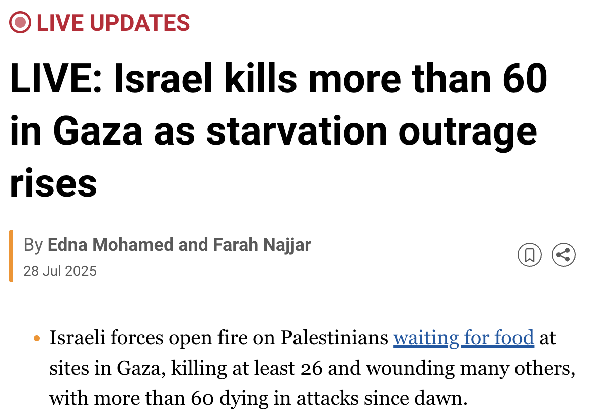 Al Jazeera Live Updates: Israel kills more than 60 in Gaza as starvation outrage rises. Israeli forces open fired on Palestinians waiting for food at sites in Gaza, killing at least 26 and wounding many others, with more than 60 dying in attacks since dawn.